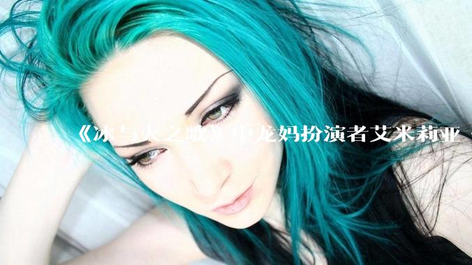《冰与火之歌》中龙妈扮演者艾米莉亚·克拉克如此惊艳，为啥在其他剧中都很普通？