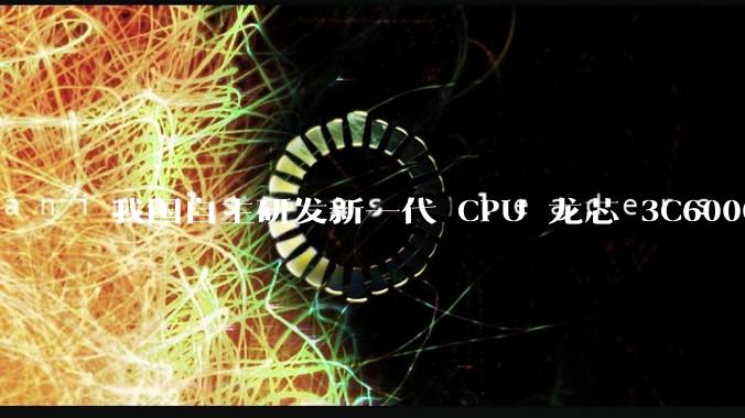 我国自主研发新一代 CPU 龙芯 3C6000 发布，不依赖国外授权技术和境外供应链，有何技术亮点？