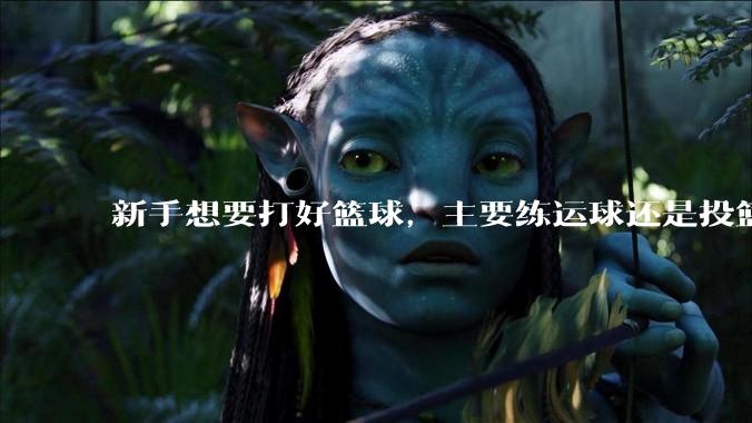 新手想要打好篮球，主要练运球还是投篮？