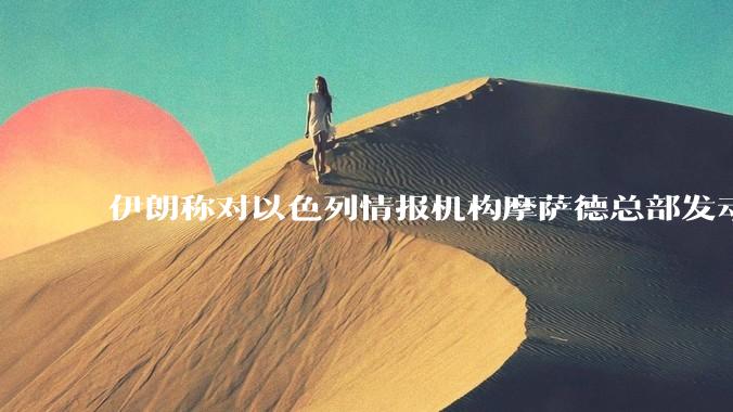 伊朗称对以色列情报机构摩萨德总部发动袭击，如何评价此举？以情报机构在此次冲突中发挥了什么作用？