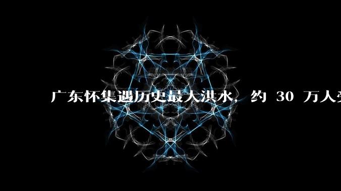 广东怀集遇历史最大洪水，约 30 万人受灾，积水最深处达 3 米，目前当地情况如何？