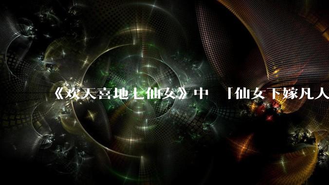 《欢天喜地七仙女》中 「仙女下嫁凡人」 的设定，在今天是否过时？