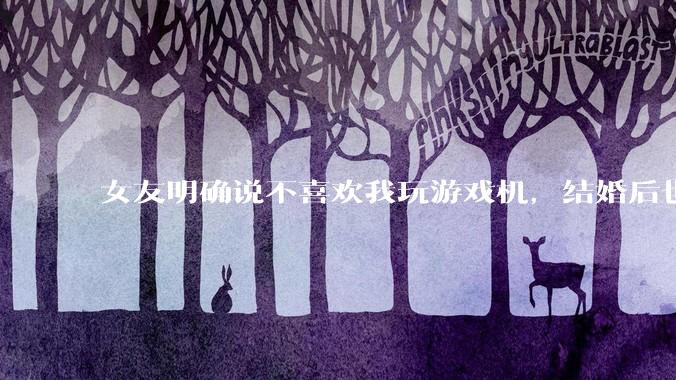 女友明确说不喜欢我玩游戏机，结婚后也不允许我买游戏机，并且跟我吵架了，该如何是好？