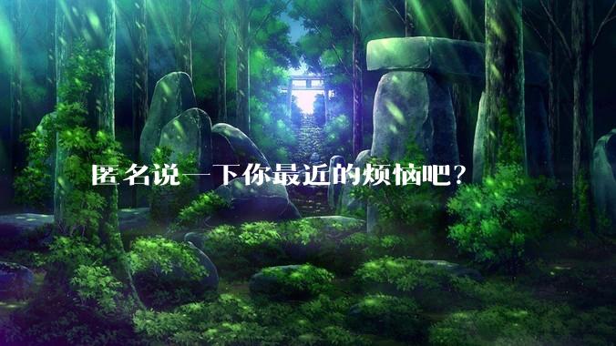 匿名说一下你最近的烦恼吧？