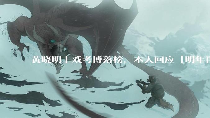 黄晓明上戏考博落榜，本人回应「明年再战」，怎样看明星对高学历的追求？上戏博士有多难考？