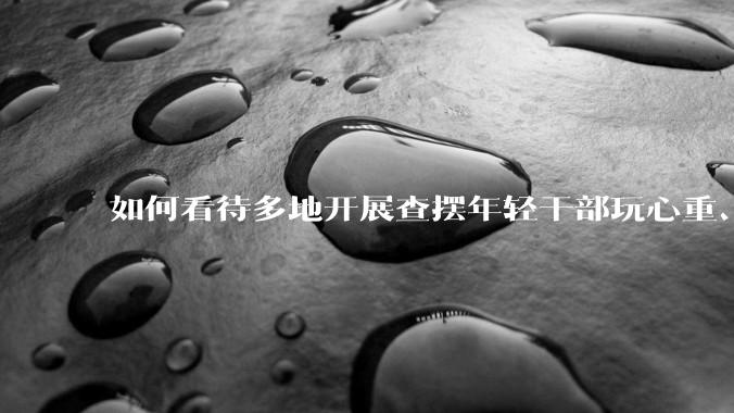 如何看待多地开展查摆年轻干部玩心重、贪图享乐、说话随意、社会交往复杂、生活不检点等问题的行动？