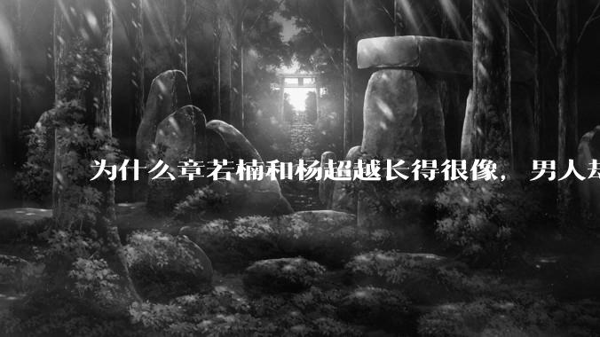 为什么章若楠和杨超越长得很像，男人却更喜欢章若楠，认为有女人味，而觉得杨超越像小女孩？